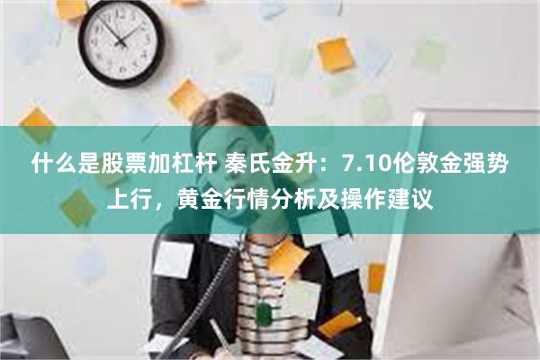 什么是股票加杠杆 秦氏金升：7.10伦敦金强势上行，黄金行情分析及操作建议