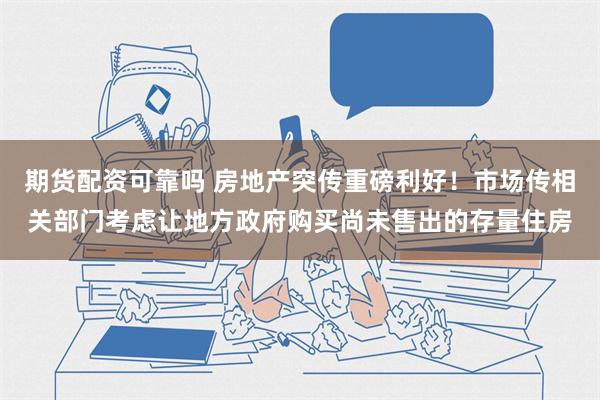 期货配资可靠吗 房地产突传重磅利好！市场传相关部门考虑让地方政府购买尚未售出的存量住房