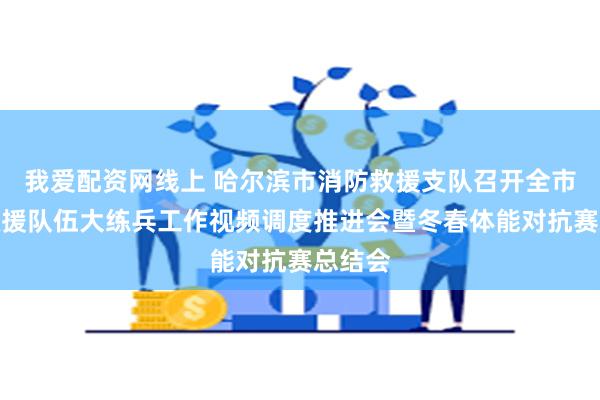 我爱配资网线上 哈尔滨市消防救援支队召开全市消防救援队伍大练兵工作视频调度推进会暨冬春体能对抗赛总结会