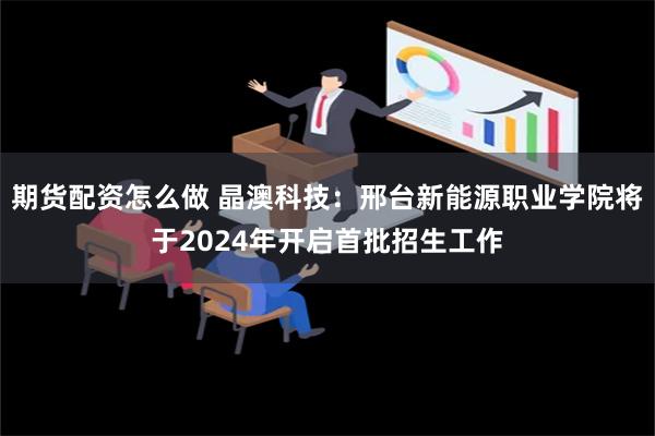 期货配资怎么做 晶澳科技：邢台新能源职业学院将于2024年开启首批招生工作