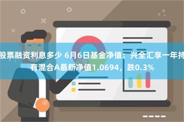 股票融资利息多少 6月6日基金净值：兴全汇享一年持有混合A最新净值1.0694，跌0.3%