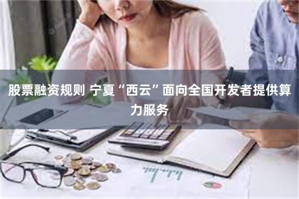 股票融资规则 宁夏“西云”面向全国开发者提供算力服务