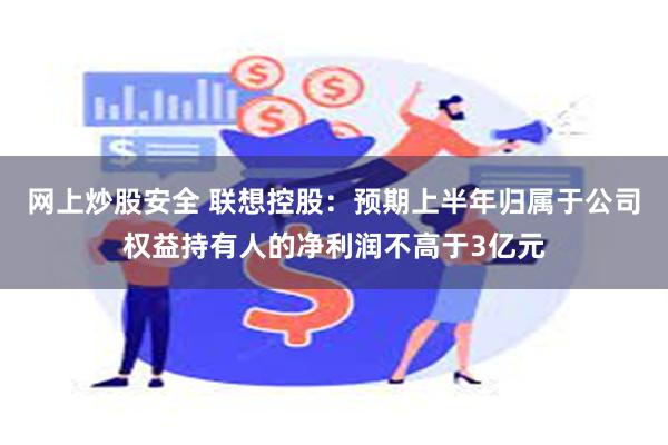 网上炒股安全 联想控股：预期上半年归属于公司权益持有人的净利润不高于3亿元