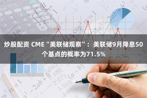 炒股配资 CME“美联储观察”：美联储9月降息50个基点的概率为71.5%