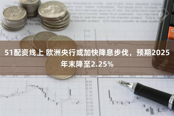 51配资线上 欧洲央行或加快降息步伐，预期2025年末降至2.25%