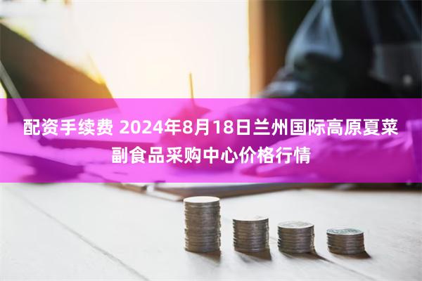 配资手续费 2024年8月18日兰州国际高原夏菜副食品采购中心价格行情