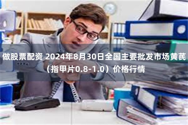 做股票配资 2024年8月30日全国主要批发市场黄芪（指甲片0.8-1.0）价格行情