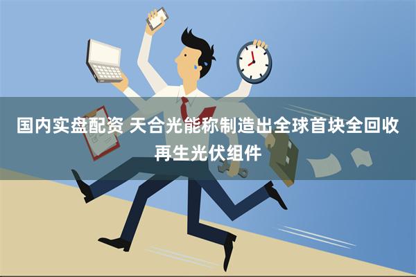 国内实盘配资 天合光能称制造出全球首块全回收再生光伏组件