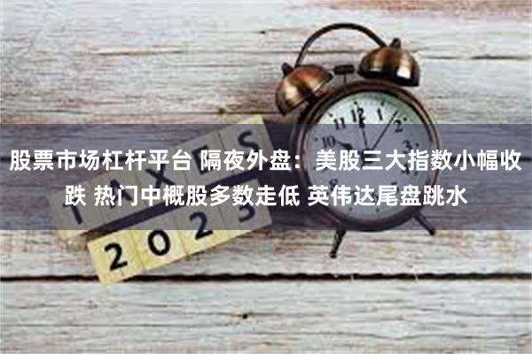 股票市场杠杆平台 隔夜外盘：美股三大指数小幅收跌 热门中概股多数走低 英伟达尾盘跳水