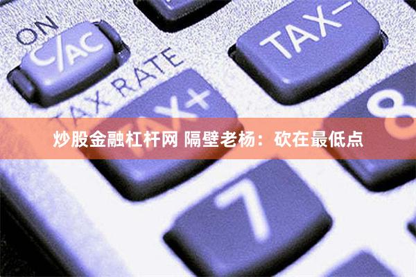 炒股金融杠杆网 隔壁老杨：砍在最低点