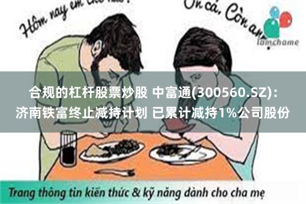 合规的杠杆股票炒股 中富通(300560.SZ)：济南铁富终止减持计划 已累计减持1%公司股份