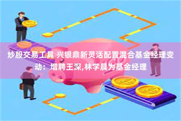 炒股交易工具 兴银鼎新灵活配置混合基金经理变动：增聘王深,林学晨为基金经理