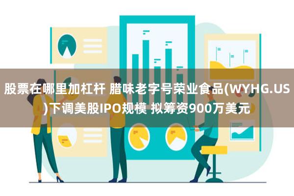 股票在哪里加杠杆 腊味老字号荣业食品(WYHG.US)下调美股IPO规模 拟筹资900万美元