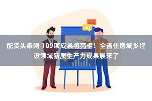 配资头条网 109项成果将亮相！全省住房城乡建设领域新质生产力成果展来了