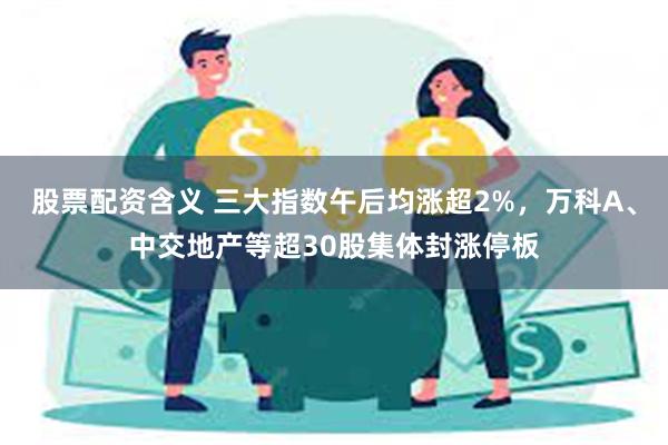 股票配资含义 三大指数午后均涨超2%，万科A、中交地产等超30股集体封涨停板