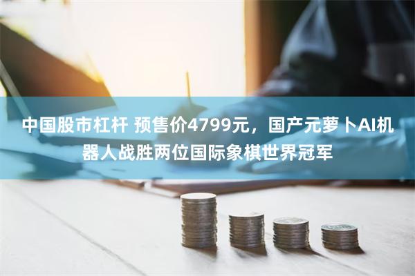 中国股市杠杆 预售价4799元，国产元萝卜AI机器人战胜两位国际象棋世界冠军