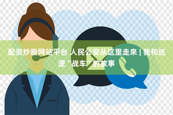 配资炒股网站平台 人民公安从这里走来 | 我和巡逻“战车”的故事