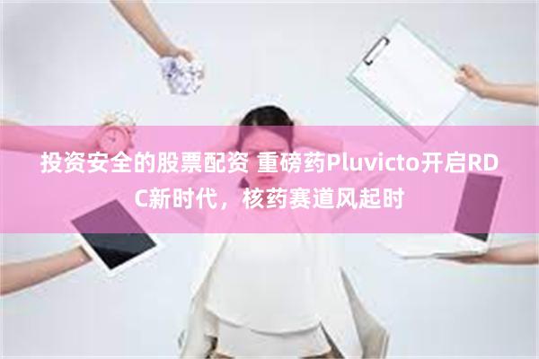 投资安全的股票配资 重磅药Pluvicto开启RDC新时代，核药赛道风起时