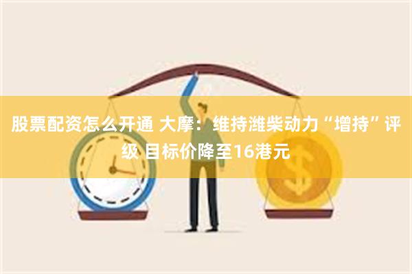 股票配资怎么开通 大摩：维持潍柴动力“增持”评级 目标价降至16港元