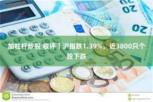 加杠杆炒股 收评｜沪指跌1.39%，近3800只个股下跌