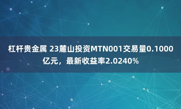 杠杆贵金属 23麓山投资MTN001交易量0.1000亿元，最新收益率2.0240%