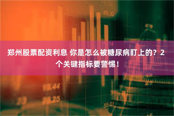 郑州股票配资利息 你是怎么被糖尿病盯上的？2 个关键指标要警惕！