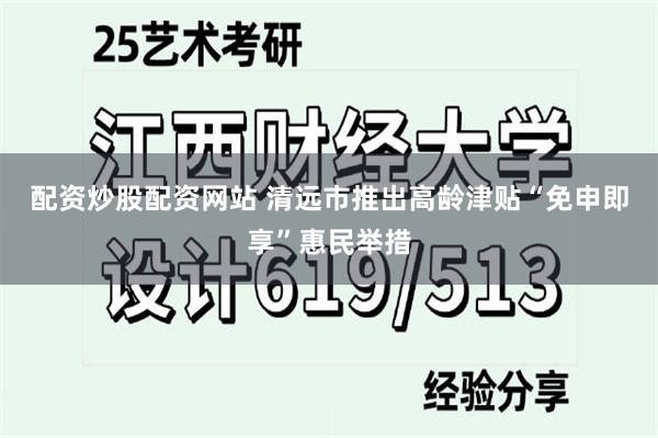 配资炒股配资网站 清远市推出高龄津贴“免申即享”惠民举措