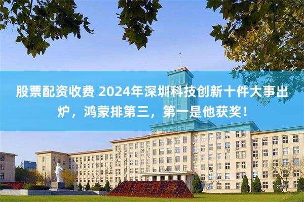 股票配资收费 2024年深圳科技创新十件大事出炉，鸿蒙排第三，第一是他获奖！