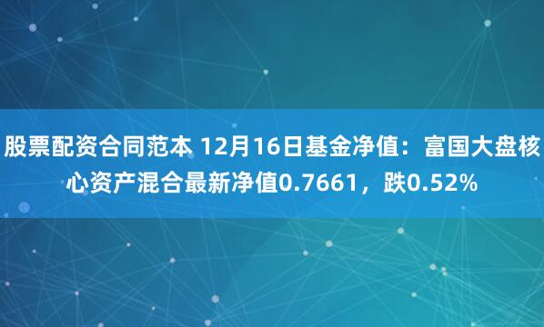 股票配资合同范本 12月16日基金净值：富国大盘核心资产混合最新净值0.7661，跌0.52%