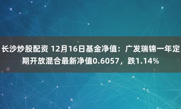 长沙炒股配资 12月16日基金净值：广发瑞锦一年定期开放混合最新净值0.6057，跌1.14%