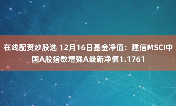 在线配资炒股选 12月16日基金净值：建信MSCI中国A股指数增强A最新净值1.1761