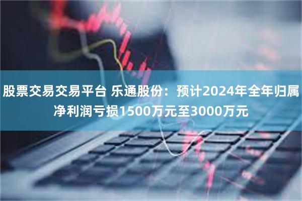 股票交易交易平台 乐通股份：预计2024年全年归属净利润亏损1500万元至3000万元