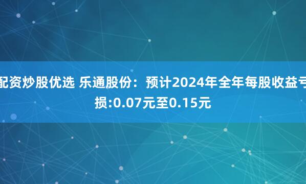 配资炒股优选 乐通股份：预计2024年全年每股收益亏损:0.07元至0.15元