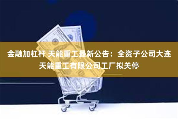 金融加杠杆 天能重工最新公告：全资子公司大连天能重工有限公司工厂拟关停