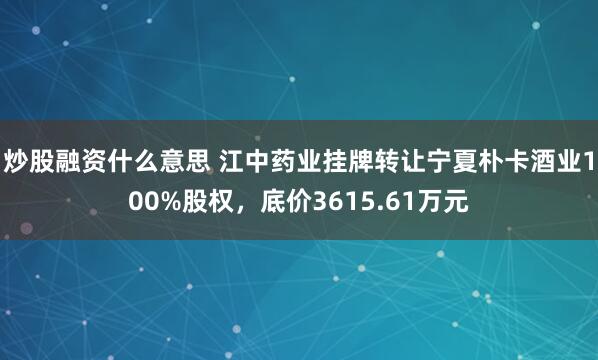 炒股融资什么意思 江中药业挂牌转让宁夏朴卡酒业100%股权，底价3615.61万元