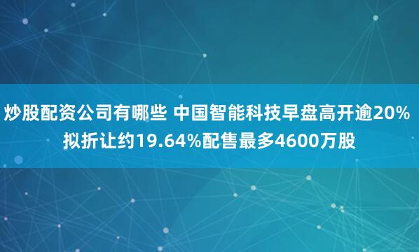 炒股配资公司有哪些 中国智能科技早盘高开逾20% 拟折让约19.64%配售最多4600万股