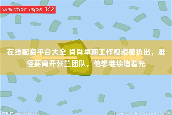 在线配资平台大全 肖肖早期工作视频被扒出，难怪要离开张兰团队，他想继续追着光