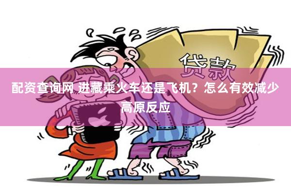 配资查询网 进藏乘火车还是飞机？怎么有效减少高原反应