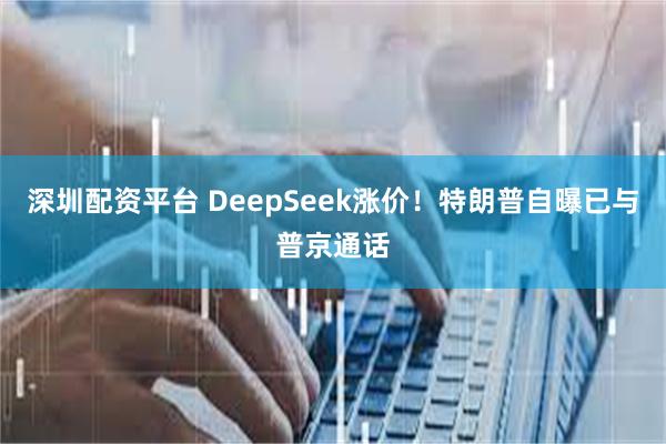 深圳配资平台 DeepSeek涨价！特朗普自曝已与普京通话