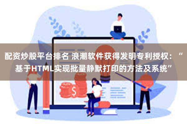 配资炒股平台排名 浪潮软件获得发明专利授权：“基于HTML实现批量静默打印的方法及系统”