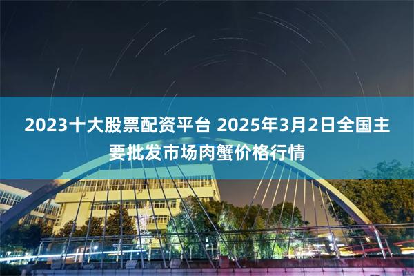 2023十大股票配资平台 2025年3月2日全国主要批发市场肉蟹价格行情