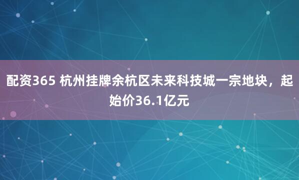 配资365 杭州挂牌余杭区未来科技城一宗地块，起始价36.1亿元