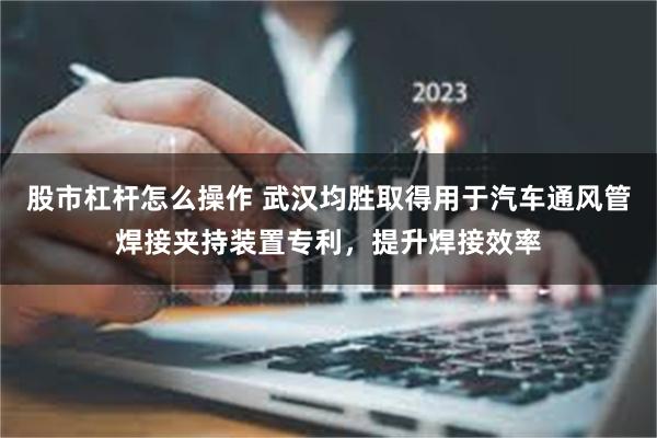 股市杠杆怎么操作 武汉均胜取得用于汽车通风管焊接夹持装置专利，提升焊接效率