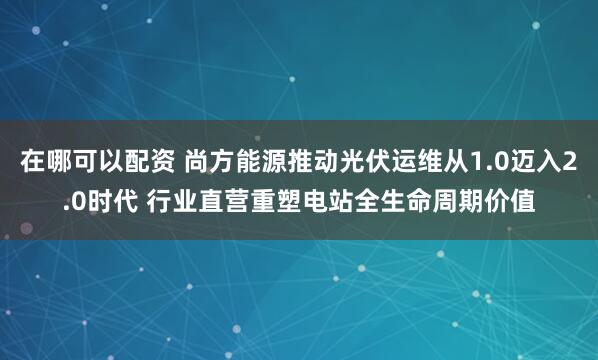 在哪可以配资 尚方能源推动光伏运维从1.0迈入2.0时代 行业直营重塑电站全生命周期价值